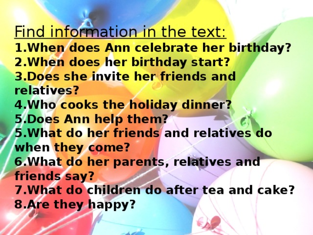 Find information in the text:  1.When does Ann celebrate her birthday?  2.When does her birthday start?  3.Does she invite her friends and relatives?  4.Who cooks the holiday dinner?  5.Does Ann help them?  5.What do her friends and relatives do when they come?  6.What do her parents, relatives and friends say?  7.What do children do after tea and cake?  8.Are they happy?
