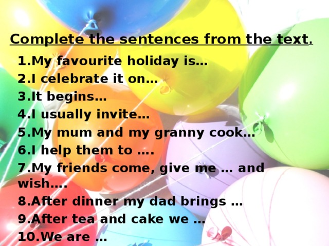 Complete the sentences from the text . 1.My favourite holiday is… 2.I celebrate it on… 3.It begins… 4.I usually invite… 5.My mum and my granny cook… 6.I help them to …. 7.My friends come, give me … and wish…. 8.After dinner my dad brings … 9.After tea and cake we … 10.We are …