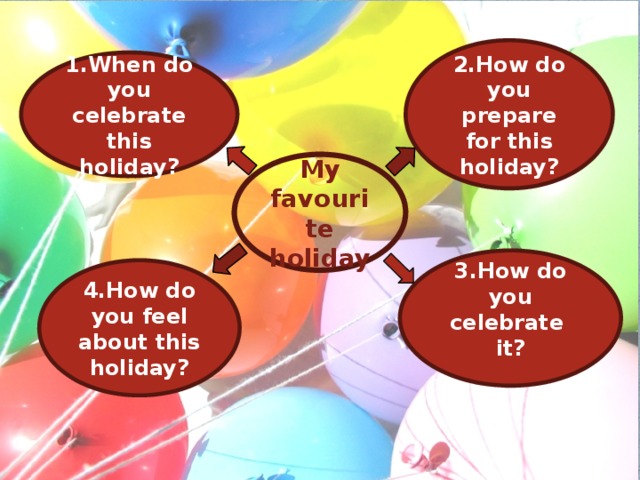 2.How do you prepare for this holiday? 1.When do you celebrate this holiday? My favourite holiday 3.How do you celebrate it? 4.How do you feel about this holiday?