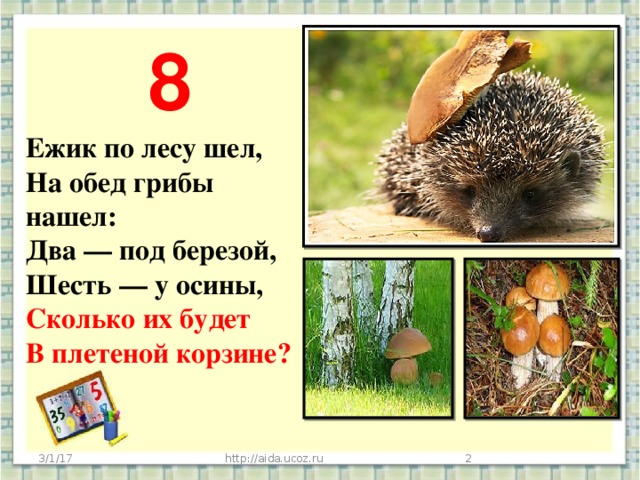 8 Ежик по лесу шел,  На обед грибы нашел:  Два — под березой,  Шесть — у осины,  Сколько их будет  В плетеной корзине?      3/1/17 http://aida.ucoz.ru