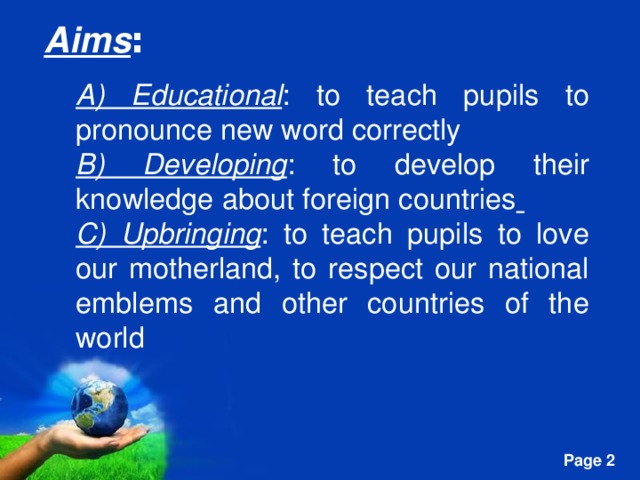 Aims : A) Educational : to teach pupils to pronounce new word correctly B) Developing : to develop their knowledge about foreign countries  C) Upbringing : to teach pupils to love our motherland, to respect our national emblems and other countries of the world