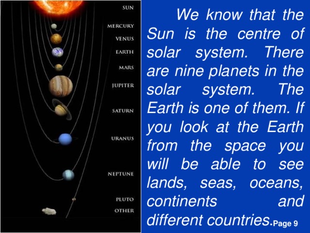 We know that the Sun is the centre of solar system. There are nine planets in the solar system. The Earth is one of them. If you look at the Earth from the space you will be able to see lands, seas, oceans, continents and different countries .