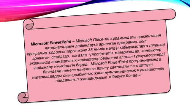 Microsoft PowerPoint  – Microsoft Office-тiң құрамындағы презентация материалдарын дайындауға арналған программа. Бұл  программа  кодоскоптарға және 35 мм-лiк мөлдiр қабыр­шақтарға (пленка)  арналған  слайдтар,  қағазда  үлестiрiлетiн  материалдар, компьютер экранында анимациялық көрiнiстердi бейнелей алатын тұсаукесерлерді дайындау мүмкiндiгiн бередi. Microsoft PowerPoint программасында баяндама немесе мекеменiң ашылу салтанаты т.с.с әртүрлi материалдарды оның дыбыстық және мультимедиалық мүмкiндiктерiн пайдаланып жандандырып жiберуге болады.