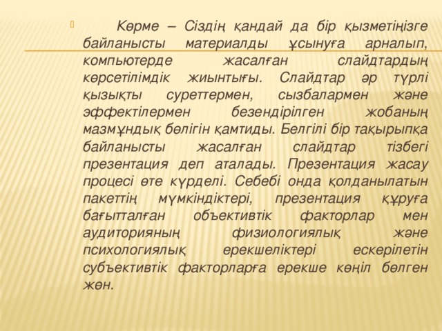 Көрме – Сіздің қандай да бір қызметіңізге байланысты материалды ұсынуға арналып, компьютерде жасалған слайдтардың көрсетілімдік жиынтығы. Слайдтар әр түрлі қызықты суреттермен, сызбалармен және эффектілермен безендірілген жобаның мазмұндық бөлігін қамтиды. Белгілі бір тақырыпқа байланысты жасалған слайдтар тізбегі презентация деп аталады. Презентация жасау процесі өте күрделі. Себебі онда қолданылатын пакеттің мүмкіндіктері, презентация құруға бағытталған объективтік факторлар мен аудиторияның физиологиялық және психологиялық ерекшеліктері ескерілетін субъективтік факторларға ерекше көңіл бөлген жөн.