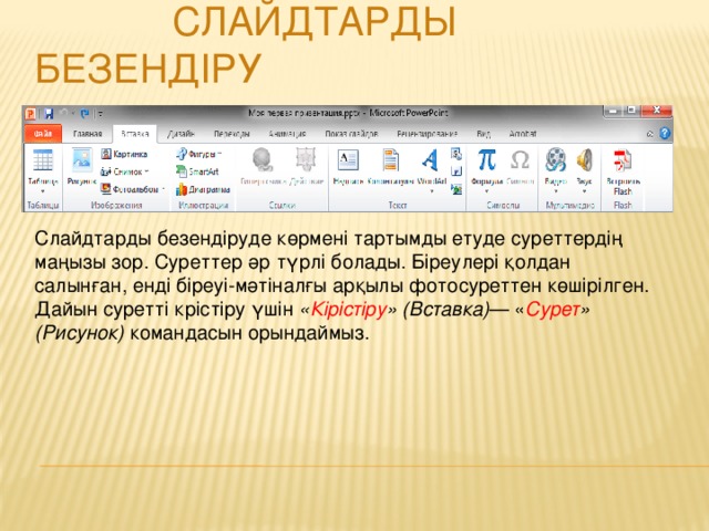 Слайдтарды безендіруде көрмені тартымды етуде суреттердің маңызы зор. Суреттер әр түрлі болады. Біреулері қолдан салынған, енді біреуі-мәтіналғы арқылы фотосуреттен көшірілген. Дайын суретті крістіру үшін « Кірістіру » (Вставка) — « Сурет » (Рисунок) командасын орындаймыз.  Слайдтарды безендіру