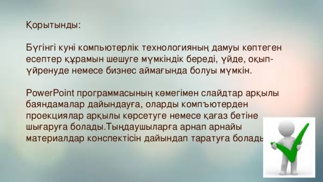 Қорытынды:   Бүгінгі куні компьютерлік технологияның дамуы көптеген есептер құрамын шешуге мүмкіндік береді, үйде, оқып-үйренуде немесе бизнес аймағында болуы мүмкін.   PowerPoint программасының көмегімен слайдтар арқылы баяндамалар дайындауға, оларды компъютерден проекциялар арқылы көрсетуге немесе қағаз бетіне шығаруға болады.Тыңдаушыларға арнап арнайы материалдар конспектісін дайындап таратуға болады.