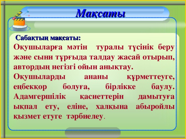 Мақсаты   Сабақтың мақсаты:  Оқушыларға мәтін туралы түсінік беру және сыни тұрғыда талдау жасай отырып, автордың негізгі ойын анықтау. Оқушыларды ананы құрметтеуге, еңбекқор болуға, бірлікке баулу. Адамгершілік қасиеттерін дамытуға ықпал ету, еліне, халқына абыройлы қызмет етуге тәрбиелеу . 2