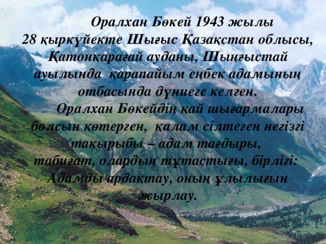 Оралхан Бөкей 1943 жылы 28 қыркүйекте Шығыс Қазақстан облысы, Қатонқарағай ауданы, Шыңғыстай ауылында қарапайым еңбек адамының отбасында дүниеге келген.  Оралхан Бөкейдің қай шығармалары болсын көтерген, қалам сілтеген негізгі тақырыбы – адам тағдыры, табиғат, олардың тұтастығы, бірлігі: Адамды ардақтау, оның ұлылығын жырлау.