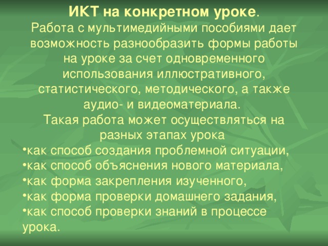 ИКТ на конкретном уроке . Работа с мультимедийными пособиями дает возможность разнообразить формы работы на уроке за счет одновременного использования иллюстративного, статистического, методического, а также аудио- и видеоматериала. Такая работа может осуществляться на разных этапах урока