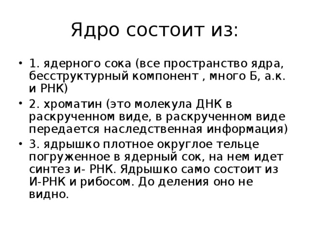 Ядро состоит из: 1. ядерного сока (все пространство ядра, бесструктурный компонент , много Б, а.к. и РНК) 2. хроматин (это молекула ДНК в раскрученном виде, в раскрученном виде передается наследственная информация) 3. ядрышко плотное округлое тельце погруженное в ядерный сок, на нем идет синтез и- РНК. Ядрышко само состоит из И-РНК и рибосом. До деления оно не видно.