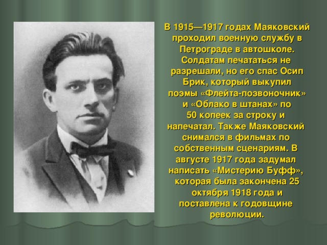 В 1915—1917 годах Маяковский проходил военную службу в  Петрограде в автошколе. Солдатам печататься не разрешали, но его спас Осип  Брик, который выкупил поэмы «Флейта-позвоночник»  и «Облако в штанах» по 50 копеек за строку и напечатал. Также Маяковский снимался в фильмах по собственным сценариям. В августе 1917 года задумал написать «Мистерию Буфф», которая была закончена 25  октября 1918 года и поставлена к годовщине революции.