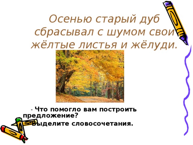 Осенью старый дуб сбрасывал с шумом свои жёлтые листья и жёлуди.  - Что помогло вам построить предложение?  - Выделите словосочетания.