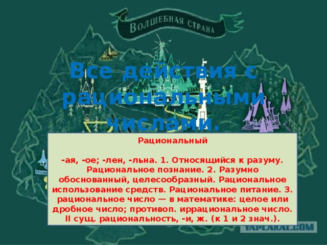 Все действия с рациональными числами.   Рациональный  -ая, -ое; -лен, -льна. 1. Относящийся к разуму. Рациональное познание. 2. Разумно обоснованный, целесообразный. Рациональное использование средств. Рациональное питание. 3. рациональное число — в математике: целое или дробное число; противоп. иррациональное число. II сущ. рациональность, -и, ж. (к 1 и 2 знач.).