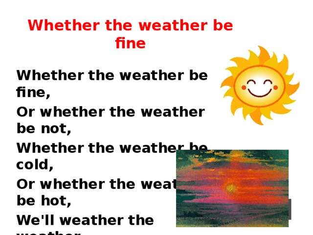 Whether the weather be fine Whether the weather be fine, Or whether the weather be not, Whether the weather be cold, Or whether the weather be hot, We'll weather the weather, Whatever the weather, Whether we like it or not.