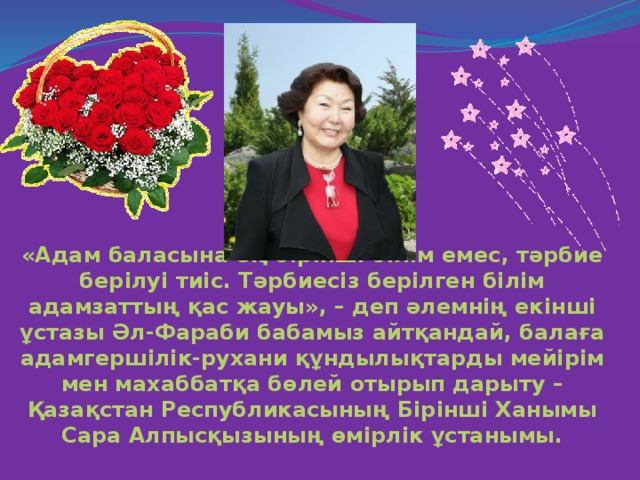 «Адам баласына ең бірінші білім емес, тәрбие берілуі тиіс. Тәрбиесіз берілген білім адамзаттың қас жауы», – деп әлемнің екінші ұстазы Әл-Фараби бабамыз айтқандай, балаға адамгершілік-рухани құндылықтарды мейірім мен махаббатқа бөлей отырып дарыту – Қазақстан Республикасының Бірінші Ханымы Сара Алпысқызының өмірлік ұстанымы.