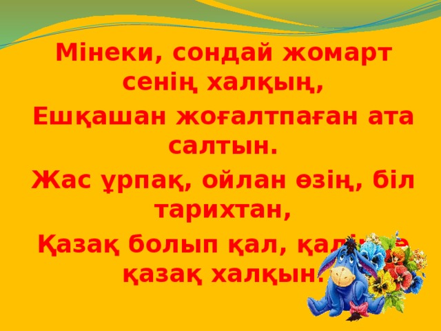 Мінеки, сондай жомарт сенің халқың, Ешқашан жоғалтпаған ата салтын. Жас ұрпақ, ойлан өзің, біл тарихтан, Қазақ болып қал, қадірле қазақ халқын .