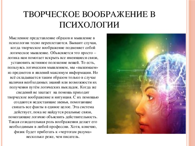 Творческое воображение в психологии Мысленное представление образов и мышление в психологии тесно переплетаются. Бывают случаи, когда творческое воображение подменяет собой логическое мышление. Объясняется это просто – логика нам помогает вскрыть все имеющиеся связи, установить истинное положение вещей. То есть, пользуясь логическим мышлением, мы «выжимаем» из предметов и явлений максимум информации. Но всё складывается таким образом только в случае наличия необходимых знаний или возможности их получения путём логических выкладок. Когда же сведений не хватает на помощь приходит творческое воображение и интуиция. С их помощью создаются недостающие звенья, помогающие связать все факты в единое целое. Эта система действует, пока не найдутся реальные связи, помогающие логично объяснить действительность. Такая созидательная роль воображения делает его необходимым в любой профессии. Хотя, конечно, физик будет прибегать к «чертогам разума» несколько реже, чем писатель.