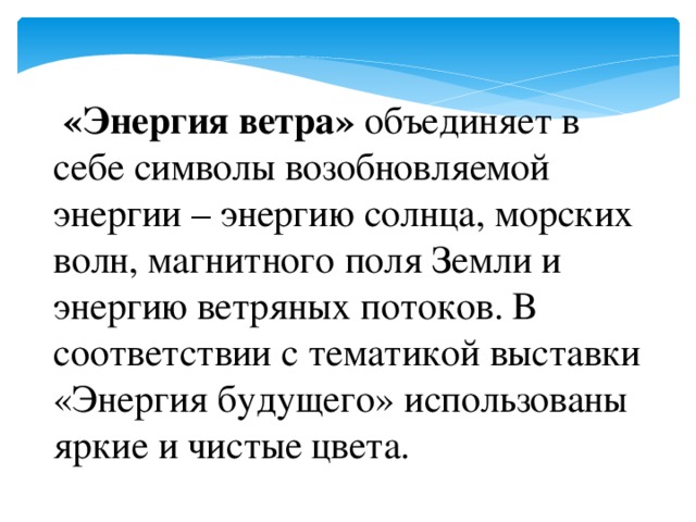 «Энергия ветра» объединяет в себе символы возобновляемой энергии – энергию солнца, морских волн, магнитного поля Земли и энергию ветряных потоков. В соответствии с тематикой выставки «Энергия будущего» использованы яркие и чистые цвета.