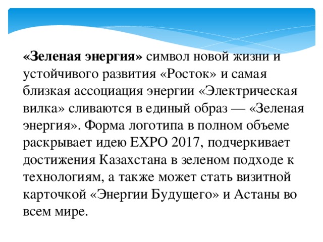 «Зеленая энергия» символ новой жизни и устойчивого развития «Росток» и самая близкая ассоциация энергии «Электрическая вилка» сливаются в единый образ — «Зеленая энергия». Форма логотипа в полном объеме раскрывает идею EXPO 2017, подчеркивает достижения Казахстана в зеленом подходе к технологиям, а также может стать визитной карточкой «Энергии Будущего» и Астаны во всем мире.