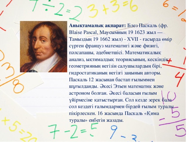 Анықтамалық ақпарат: Блез Паскаль (фр. Blaise Pascal, Маусымның 19 1623 жыл — Тамыздың 19 1662 жыл) - XVII - ғасырда өмір сүрген француз математигі және физигі, пәлсапашы, әдебиетшісі. Математикалық анализ, ықтималдық теориясының, кескіндік геометрияның негізін салушылардың бірі, гидростатиканың негізгі заңының авторы. Паскаль 12 жасынан бастап ғылыммен шұғылданды. Әкесі Этьен математик және астроном болған. Әкесі баласын ғылым үйірмесіне қатыстырған. Сол кезде зерек бала сол кездегі ғалымдармен бірдей ғылым туралы пікірлескен. 16 жасында Паскаль «Қима туралы» еңбегін жазады.