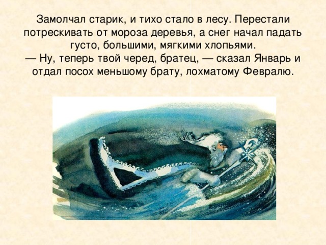 Погладил свою длинную бороду старик и говорит:  — Я бы уступил, да не бывать Марту прежде Февраля.  — Ладно уж, — проворчал другой старик, весь лохматый, с растрепанной бородой. — Уступи, я спорить не стану! Мы все хорошо ее знаем: то у проруби ее встретишь с ведрами, то в лесу с вязанкой дров. Всем месяцам она своя. Надо ей помочь.  — Ну, будь по-вашему, — сказал Январь.  Он стукнул о землю своим ледяным посохом и заговорил:  Не трещите, морозы,  В заповедном бору,  У сосны, у березы  Не грызите кору!  Полно вам воронье  Замораживать,  Человечье жилье  Выхолаживать!