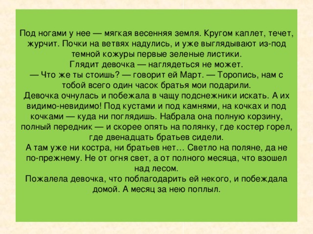 Смотрит девочка, а это уже не посох. Это большая ветка, вся покрытая почками.  Усмехнулся Март и запел звонко, во весь свой мальчишеский голос:  Разбегайтесь, ручьи,  Растекайтесь, лужи,  Вылезайте, муравьи,  После зимней стужи!  Пробирается медведь  Сквозь лесной валежник.  Стали птицы песни петь,  И расцвел подснежник.  Девочка даже руками всплеснула. Куда девались высокие сугробы? Где ледяные сосульки, что висели на каждой ветке!