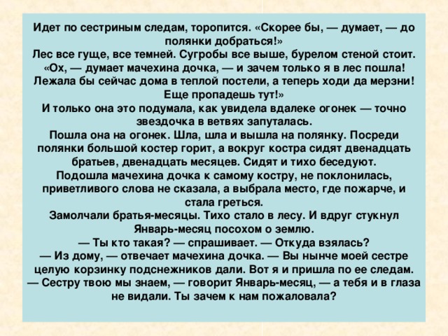 Да я больше ничего и не просила.  — Вот дура так дура! — говорит сестра. — В кои-то веки со всеми двенадцатью месяцами встретилась, а ничего, кроме подснежников, не выпросила! Ну, будь я на твоем месте, я бы знала, чего просить. У одного — яблок да груш сладких, у другого — земляники спелой, у третьего — грибов беленьких, у четвертого — свежих огурчиков!  — Умница, доченька! — говорит мачеха. — Зимой землянике да грушам цены нет. Продали бы мы это и сколько бы денег выручили! А эта дурочка подснежников натаскала! Одевайся, дочка, потеплее да сходи на полянку. Уж тебя они не проведут, хоть их двенадцать, а ты одна.  — Где им! — отвечает дочка, а сама — руки в рукава, платок на голову.  Мать ей вслед кричит:  — Рукавички надень, шубку застегни!  А дочка уже за дверью. Убежала в лес!