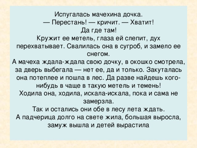 — За подарками. Пусть Июнь-месяц мне земляники в корзинку насыплет, да покрупней. А Июль-месяц — огурцов свежих и грибов белых, а месяц Август — яблок да груш сладких. А Сентябрь-месяц — орехов спелых. А Октябрь…  — Погоди, — говорит Январь-месяц. — Не бывать лету перед весной, а весне перед зимой. Далеко еще до июня-месяца. Я теперь лесу хозяин, тридцать один день здесь царствовать буду.  — Ишь, какой сердитый! — говорит мачехина дочка. — Да я не к тебе и пришла — от тебя, кроме снега да инея, ничего не дождешься. Мне летних месяцев надо.  Нахмурился Январь-месяц.  — Ищи лета зимой! — говорит.  Махнул он широким рукавом, и поднялась в лесу метель от земли до неба заволокла и деревья и полянку, на которой братья-месяцы сидели. Не видно стало за снегом и костра, а только слышно было, как свистит где-то огонь, потрескивает, полыхает.