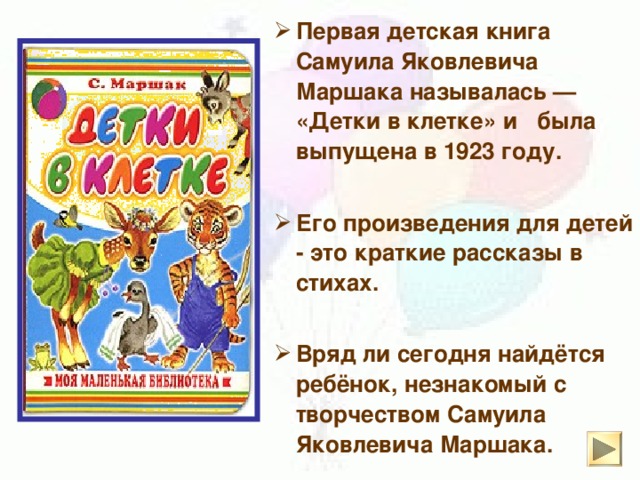 Первая детская книга Самуила Яковлевича Маршака называлась — «Детки в клетке» и была выпущена в 1923 году.   Его произведения для детей - это краткие рассказы в стихах.  Вряд ли сегодня найдётся ребёнок, незнакомый с творчеством Самуила Яковлевича Маршака.
