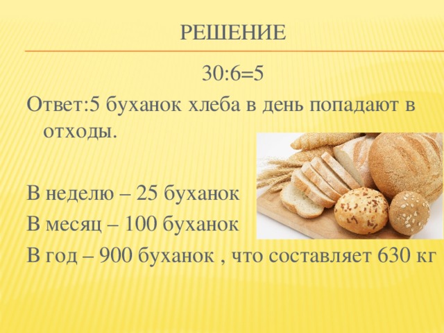 Решение 30:6=5 Ответ:5 буханок хлеба в день попадают в отходы. В неделю – 25 буханок В месяц – 100 буханок В год – 900 буханок , что составляет 630 кг