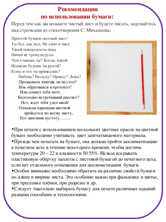 Рекомендации по использовании бумаги: Перед тем как вы возьмете чистый лист и будете писать, задумайтесь над строчками из стихотворения С. Михалкова: Простой бумаги светлый лист! Ты бел, как мел. Не смят и чист. Твоей поверхности пока Ничья не тронула рука. Чем станешь ты? Когда, какой Исписан будешь ты рукой? Кому и что ты принесешь?  Любовь? Разлуку? Правду? Ложь?   Прощаньем ляжешь ли на стол?   Иль обратишься в протокол?   Или сомнет тебя поэт,   Бесплодно встретивший рассвет?   Нет, ждет тебя удел иной!   Однажды карандаш цветной  пройдется по всему листу,   Его заполнив пустоту. ……