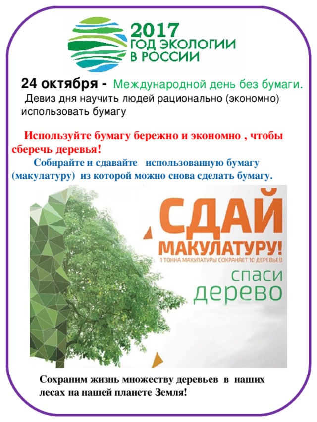 24 октября -  Международной день без бумаги.   Девиз дня научить людей рационально (экономно) использовать бумагу  Используйте бумагу бережно и экономно , чтобы сберечь деревья!  Собирайте и сдавайте использованную бумагу (макулатуру) из которой можно снова сделать бумагу.  Сохраним жизнь множеству деревьев в наших лесах на нашей планете Земля!