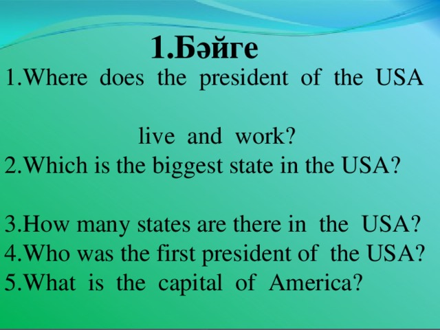 1.Бәйге 1.Where does t he president of the USA   live and work? 2.Which is the biggest state in the USA?  3.How many states are there in the USA? 4.Who was the first president of the USA? 5.What is the capital of America?