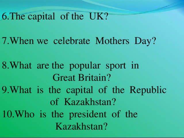6.The capital of  the UK? 7.When we celebrate Mothers Day? 8.What are the popular sport in  Great  Britain? 9.What is the capital of the Republic  of Kazakhstan? 10.Who is the president of the   Kazakhstan?