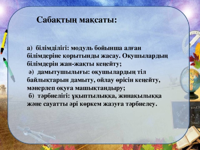 Сабақтың мақсаты: а) білімділігі: модуль  бойынша алған білімдеріне қорытынды жасау. Оқушылардың білімдерін жан-жақты кеңейту;  ә) дамытушылығы: оқушылардың тіл байлықтарын дамыту, ойлау өрісін кеңейту, мәнерлеп оқуға машықтандыру;  б) тәрбиелігі: ұқыптылыққа, жинақылыққа және сауатты әрі көркем жазуға тәрбиелеу.