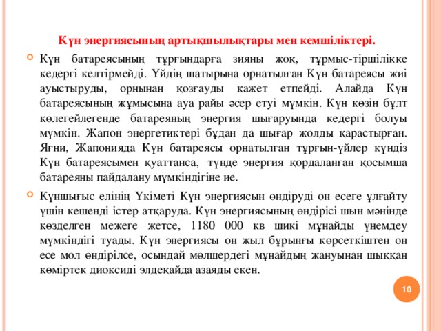 Күн энергиясының артықшылықтары мен кемшіліктері. Күн батареясының тұрғындарға зияны жоқ, тұрмыс-тіршілікке кедергі келтірмейді. Үйдің шатырына орнатылған Күн батареясы жиі ауыстыруды, орнынан қозғауды қажет етпейді. Алайда Күн батареясының жұмысына ауа райы әсер етуі мүмкін. Күн көзін бұлт көлегейлегенде батареяның энергия шығаруында кедергі болуы мүмкін. Жапон энергетиктері бұдан да шығар жолды қарастырған. Яғни, Жапонияда Күн батареясы орнатылған тұрғын-үйлер күндіз Күн батареясымен қуаттанса,  түнде энергия қордаланған қосымша батареяны пайдалану мүмкіндігіне ие. Күншығыс елінің Үкіметі Күн энергиясын өндіруді он есеге ұлғайту үшін кешенді істер атқаруда. Күн энергиясының өндірісі шын мәнінде көзделген межеге жетсе, 1180 000 кв шикі мұнайды үнемдеу мүмкіндігі туады. Күн энергиясы он жыл бұрынғы көрсеткіштен он есе мол өндірілсе, осындай мөлшердегі мұнайдың жануынан шыққан көміртек диоксиді элдеқайда азаяды екен.