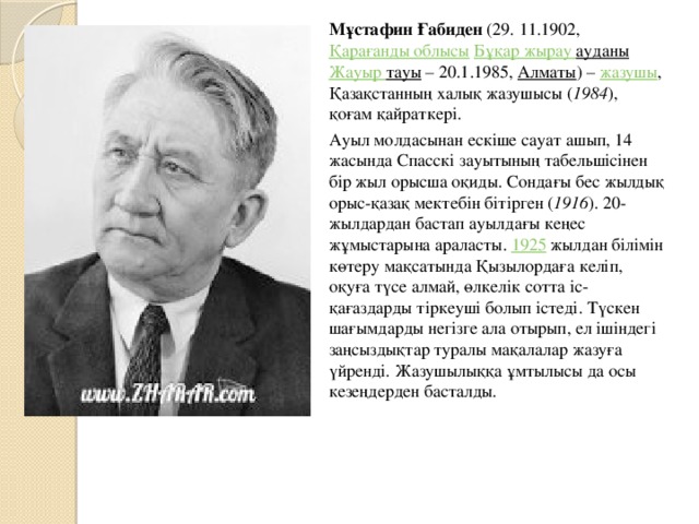 Мұстафин Ғабиден  (29. 11.1902,  Қарағанды облысы   Бұқар жырау  ауданы   Жауыр  тауы  – 20.1.1985,  Алматы ) –  жазушы , Қазақстанның халық жазушысы ( 1984 ), қоғам қайраткері. Ауыл молдасынан ескіше сауат ашып, 14 жасында Спасскі зауытының табельшісінен бір жыл орысша оқиды. Сондағы бес жылдық орыс-қазақ мектебін бітірген ( 1916 ). 20-жылдардан бастап ауылдағы кеңес жұмыстарына араласты.  1925  жылдан білімін көтеру мақсатында Қызылордаға келіп, оқуға түсе алмай, өлкелік сотта іс-қағаздарды тіркеуші болып істеді. Түскен шағымдарды негізге ала отырып, ел ішіндегі заңсыздықтар туралы мақалалар жазуға үйренді. Жазушылыққа ұмтылысы да осы кезеңдерден басталды.