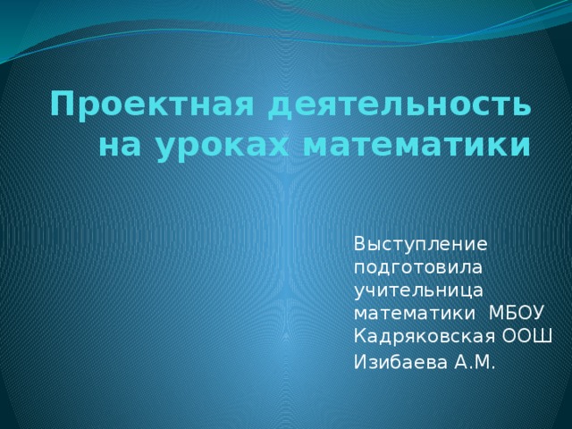 Проектная деятельность на уроках математики Выступление подготовила учительница математики МБОУ Кадряковская ООШ Изибаева А.М.