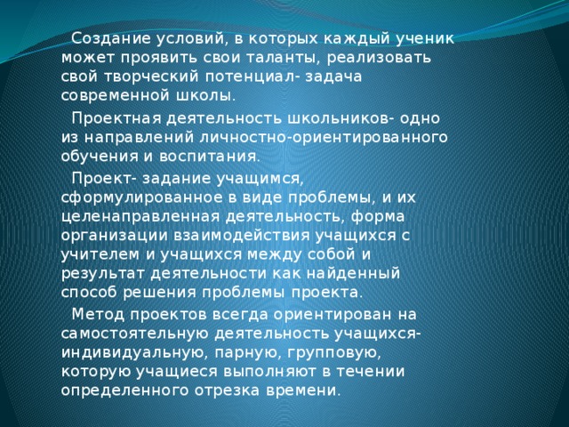 Создание условий, в которых каждый ученик может проявить свои таланты, реализовать свой творческий потенциал- задача современной школы. Проектная деятельность школьников- одно из направлений личностно-ориентированного обучения и воспитания. Проект- задание учащимся, сформулированное в виде проблемы, и их целенаправленная деятельность, форма организации взаимодействия учащихся с учителем и учащихся между собой и результат деятельности как найденный способ решения проблемы проекта. Метод проектов всегда ориентирован на самостоятельную деятельность учащихся- индивидуальную, парную, групповую, которую учащиеся выполняют в течении определенного отрезка времени.