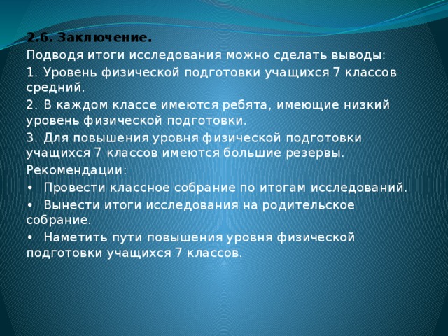 2.6. Заключение. Подводя итоги исследования можно сделать выводы: 1.  Уровень физической подготовки учащихся 7 классов средний. 2.  В каждом классе имеются ребята, имеющие низкий уровень физической подготовки. 3.  Для повышения уровня физической подготовки учащихся 7 классов имеются большие резервы. Рекомендации: •  Провести классное собрание по итогам исследований. •  Вынести итоги исследования на родительское собрание. •  Наметить пути повышения уровня физической подготовки учащихся 7 классов.