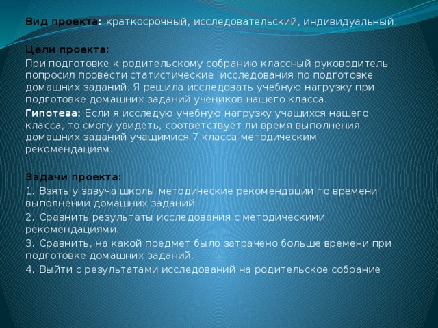 Вид проекта : краткосрочный, исследовательский, индивидуальный. Цели проекта: При подготовке к родительскому собранию классный руководитель попросил провести статистические исследования по подготовке домашних заданий. Я решила исследовать учебную нагрузку при подготовке домашних заданий учеников нашего класса. Гипотеза: Если я исследую учебную нагрузку учащихся нашего класса, то смогу увидеть, соответствует ли время выполнения домашних заданий учащимися 7 класса методическим рекомендациям.  Задачи проекта: 1.  Взять у завуча школы методические рекомендации по времени выполнении домашних заданий. 2.  Сравнить результаты исследования с методическими рекомендациями. 3.  Сравнить, на какой предмет было затрачено больше времени при подготовке домашних заданий. 4.  Выйти с результатами исследований на родительское собрание