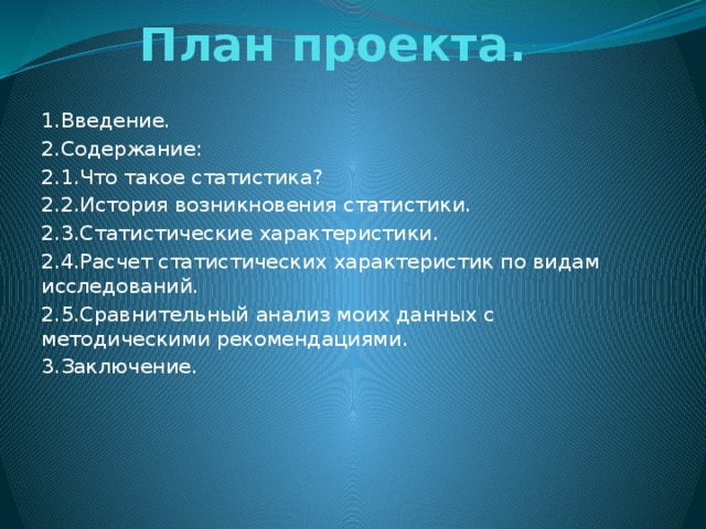 План проекта.   1.Введение. 2.Содержание: 2.1.Что такое статистика? 2.2.История возникновения статистики. 2.3.Статистические характеристики. 2.4.Расчет статистических характеристик по видам исследований. 2.5.Сравнительный анализ моих данных с методическими рекомендациями. 3.Заключение.
