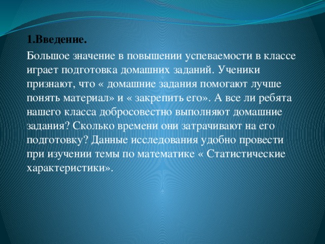 1.Введение. Большое значение в повышении успеваемости в классе играет подготовка домашних заданий. Ученики признают, что « домашние задания помогают лучше понять материал» и « закрепить его». А все ли ребята нашего класса добросовестно выполняют домашние задания? Сколько времени они затрачивают на его подготовку? Данные исследования удобно провести при изучении темы по математике « Статистические характеристики».