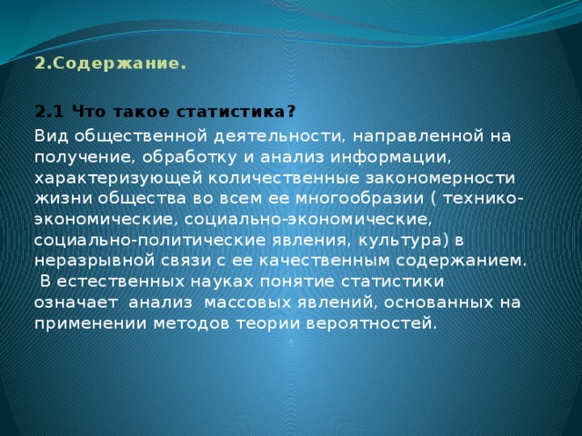 2.Содержание.   2.1 Что такое статистика? Вид общественной деятельности, направленной на получение, обработку и анализ информации, характеризующей количественные закономерности жизни общества во всем ее многообразии ( технико-экономические, социально-экономические, социально-политические явления, культура) в неразрывной связи с ее качественным содержанием. В естественных науках понятие статистики означает анализ массовых явлений, основанных на применении методов теории вероятностей.