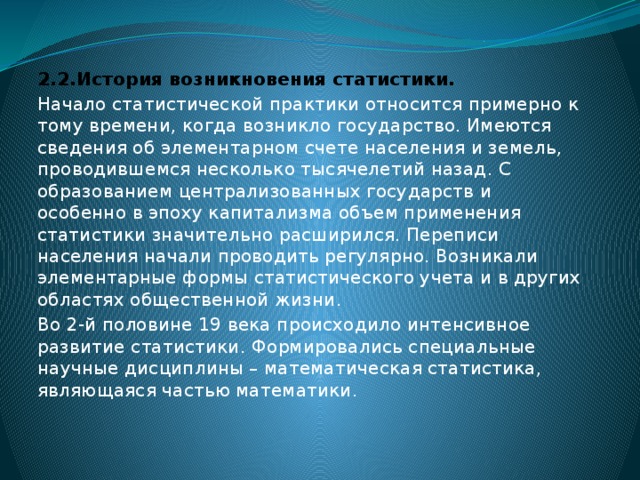 2.2.История возникновения статистики. Начало статистической практики относится примерно к тому времени, когда возникло государство. Имеются сведения об элементарном счете населения и земель, проводившемся несколько тысячелетий назад. С образованием централизованных государств и особенно в эпоху капитализма объем применения статистики значительно расширился. Переписи населения начали проводить регулярно. Возникали элементарные формы статистического учета и в других областях общественной жизни. Во 2-й половине 19 века происходило интенсивное развитие статистики. Формировались специальные научные дисциплины – математическая статистика, являющаяся частью математики.