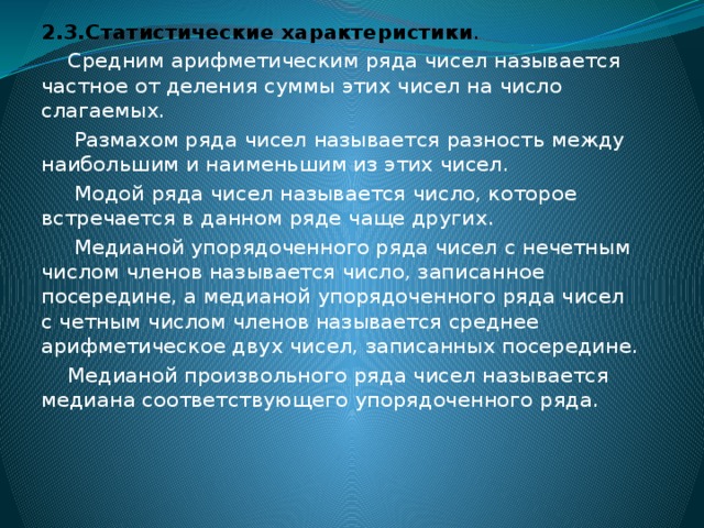 2.3.Статистические характеристики .  Средним арифметическим ряда чисел называется частное от деления суммы этих чисел на число слагаемых.  Размахом ряда чисел называется разность между наибольшим и наименьшим из этих чисел.  Модой ряда чисел называется число, которое встречается в данном ряде чаще других.  Медианой упорядоченного ряда чисел с нечетным числом членов называется число, записанное посередине, а медианой упорядоченного ряда чисел с четным числом членов называется среднее арифметическое двух чисел, записанных посередине.  Медианой произвольного ряда чисел называется медиана соответствующего упорядоченного ряда.