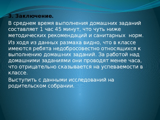 3. Заключение. В среднем время выполнения домашних заданий составляет 1 час 45 минут, что чуть ниже методических рекомендаций и санитарных норм. Из ходя из данных размаха видно, что в классе имеются ребята недобросовестно относящихся к выполнению домашних заданий. За работой над домашними заданиями они проводят менее часа, что отрицательно сказывается на успеваемости в классе. Выступить с данными исследований на родительском собрании.  