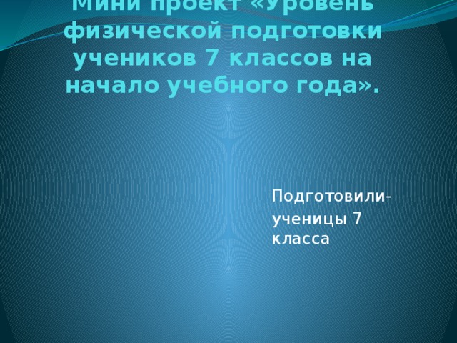 Мини проект «Уровень физической подготовки учеников 7 классов на начало учебного года». Подготовили- ученицы 7 класса