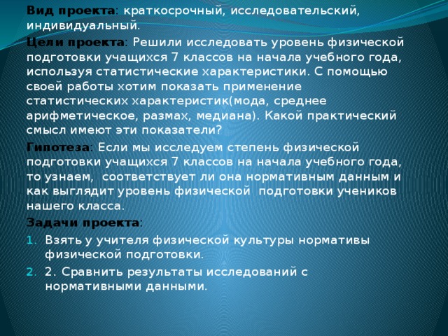 Вид проекта : краткосрочный, исследовательский, индивидуальный. Цели проекта : Решили исследовать уровень физической подготовки учащихся 7 классов на начала учебного года, используя статистические характеристики. С помощью своей работы хотим показать применение статистических характеристик(мода, среднее арифметическое, размах, медиана). Какой практический смысл имеют эти показатели? Гипотеза : Если мы исследуем степень физической подготовки учащихся 7 классов на начала учебного года, то узнаем, соответствует ли она нормативным данным и как выглядит уровень физической подготовки учеников нашего класса. Задачи проекта :