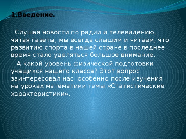 1.Введение.  Слушая новости по радии и телевидению, читая газеты, мы всегда слышим и читаем, что развитию спорта в нашей стране в последнее время стало уделяться большое внимание.  А какой уровень физической подготовки учащихся нашего класса? Этот вопрос заинтересовал нас особенно после изучения на уроках математики темы «Статистические характеристики».